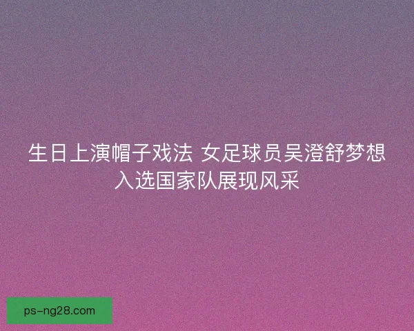 生日上演帽子戏法 女足球员吴澄舒梦想入选国家队展现风采