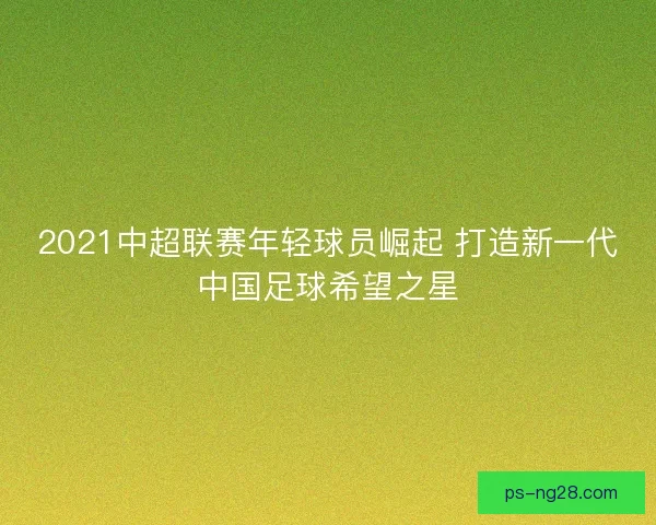 2021中超联赛年轻球员崛起 打造新一代中国足球希望之星 2021中超联赛年轻球员崛起 打造新一代中国足球希望之星