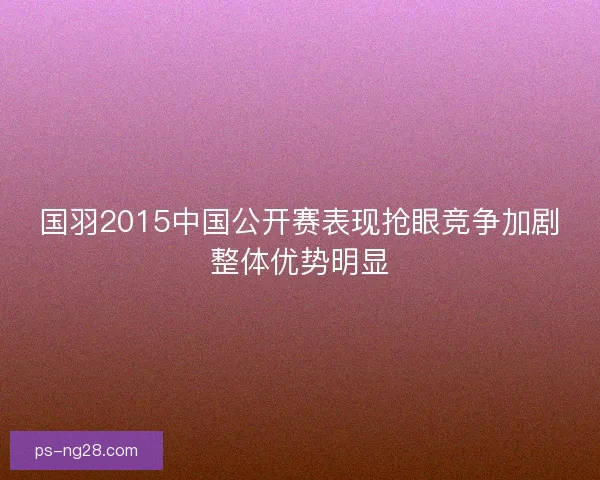国羽2015中国公开赛表现抢眼竞争加剧整体优势明显