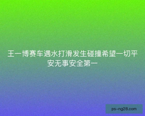 王一博赛车遇水打滑发生碰撞希望一切平安无事安全第一