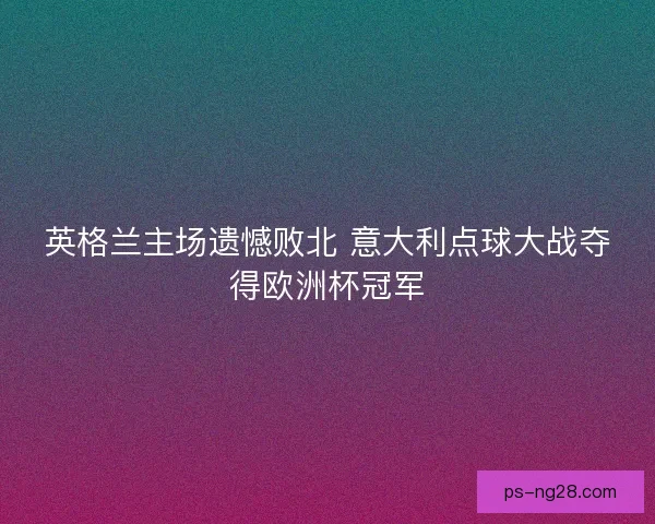 英格兰主场遗憾败北 意大利点球大战夺得欧洲杯冠军