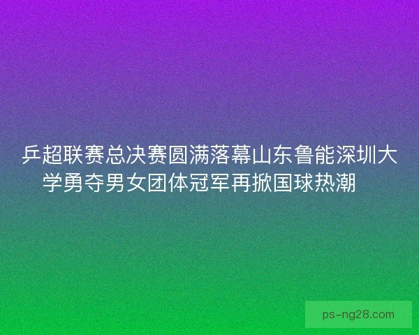 乒超联赛总决赛圆满落幕山东鲁能深圳大学勇夺男女团体冠军再掀国球热潮🏓