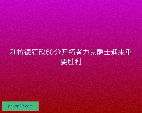 利拉德狂砍60分开拓者力克爵士迎来重要胜利