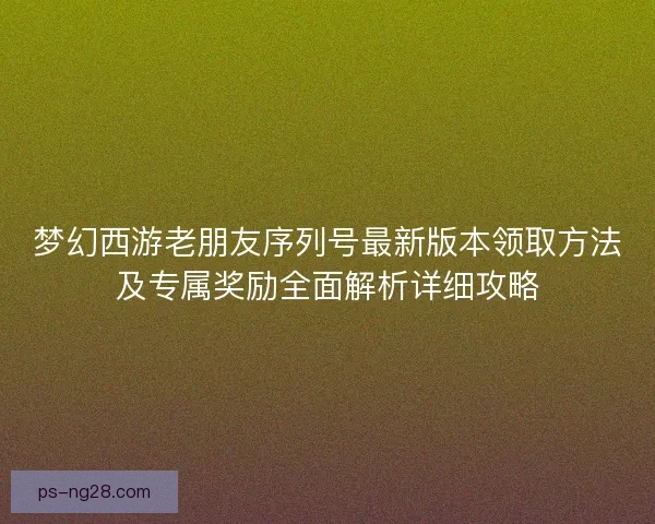梦幻西游老朋友序列号最新版本领取方法及专属奖励全面解析详细攻略