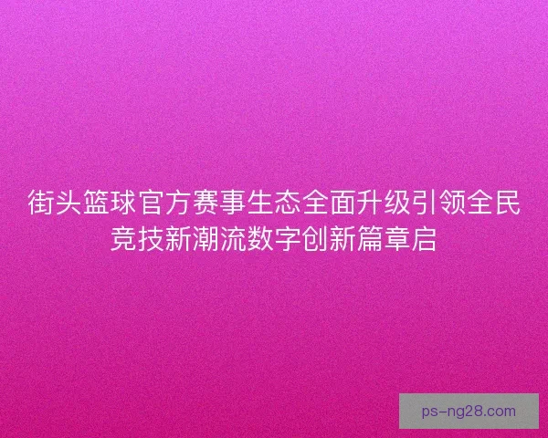 街头篮球官方赛事生态全面升级引领全民竞技新潮流数字创新篇章启