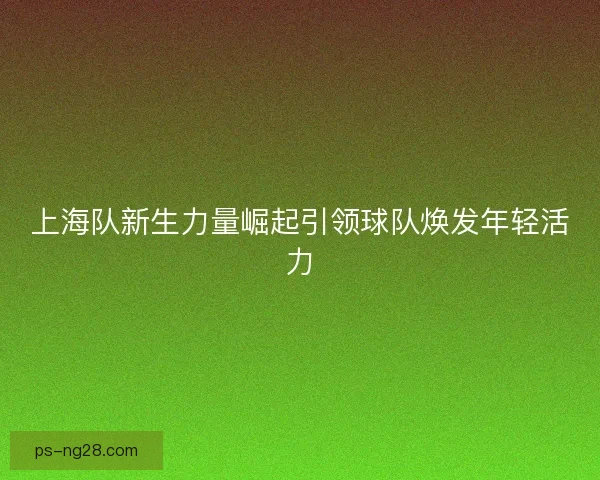 上海队新生力量崛起引领球队焕发年轻活力