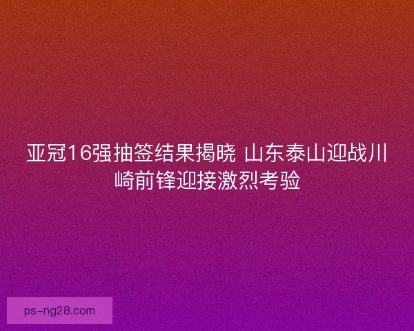 亚冠16强抽签结果揭晓 山东泰山迎战川崎前锋迎接激烈考验