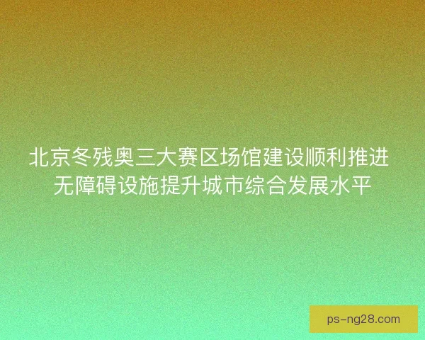 北京冬残奥三大赛区场馆建设顺利推进 无障碍设施提升城市综合发展水平