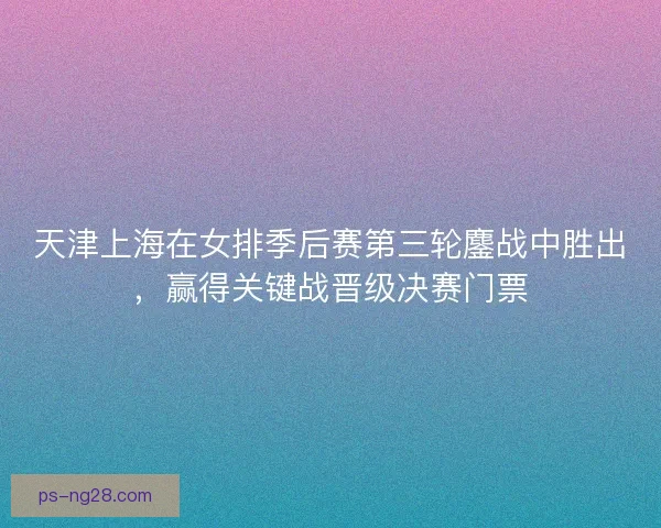 天津上海在女排季后赛第三轮鏖战中胜出，赢得关键战晋级决赛门票