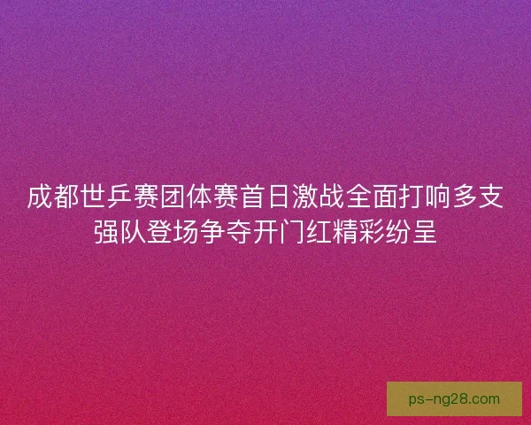 成都世乒赛团体赛首日激战全面打响多支强队登场争夺开门红精彩纷呈 成都世乒赛团体赛首日激战全面打响多支强队登场争夺开门红精彩纷呈