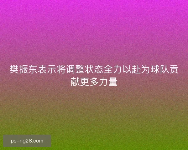 樊振东表示将调整状态全力以赴为球队贡献更多力量