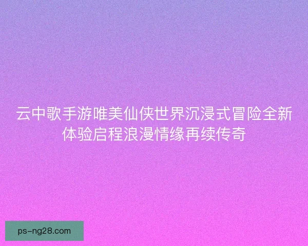 云中歌手游唯美仙侠世界沉浸式冒险全新体验启程浪漫情缘再续传奇