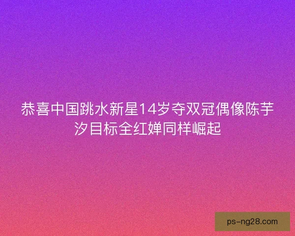 恭喜中国跳水新星14岁夺双冠偶像陈芋汐目标全红婵同样崛起 恭喜中国跳水新星14岁夺双冠偶像陈芋汐目标全红婵同样崛起