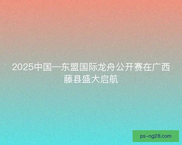 2025中国—东盟国际龙舟公开赛在广西藤县盛大启航 2025中国—东盟国际龙舟公开赛在广西藤县盛大启航