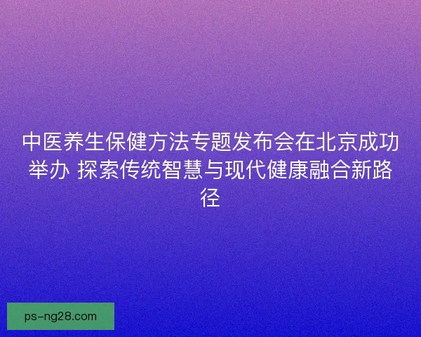 中医养生保健方法专题发布会在北京成功举办 探索传统智慧与现代健康融合新路径 中医养生保健方法专题发布会在北京成功举办 探索传统智慧与现代健康融合新路径