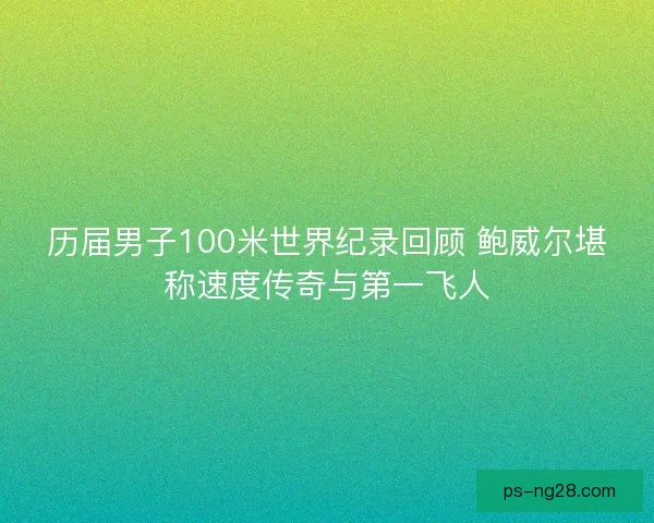 历届男子100米世界纪录回顾 鲍威尔堪称速度传奇与第一飞人 历届男子100米世界纪录回顾 鲍威尔堪称速度传奇与第一飞人