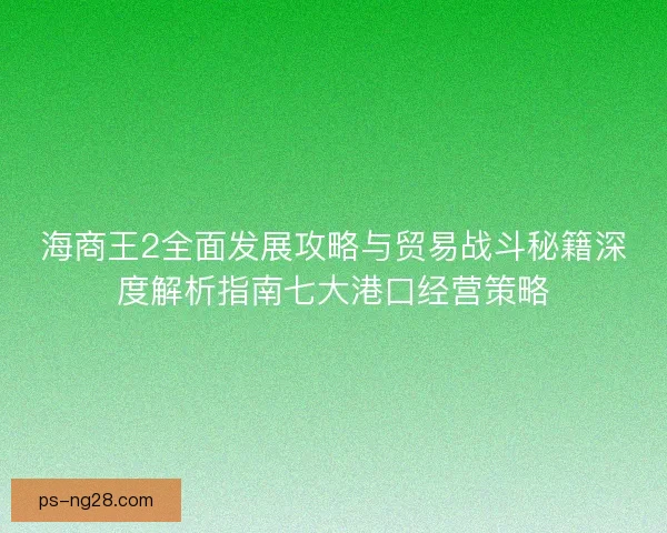 海商王2全面发展攻略与贸易战斗秘籍深度解析指南七大港口经营策略