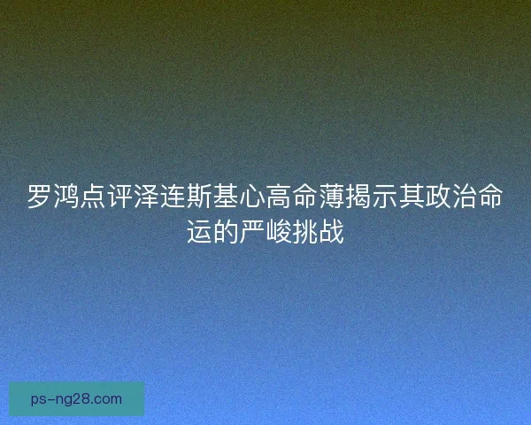 罗鸿点评泽连斯基心高命薄揭示其政治命运的严峻挑战