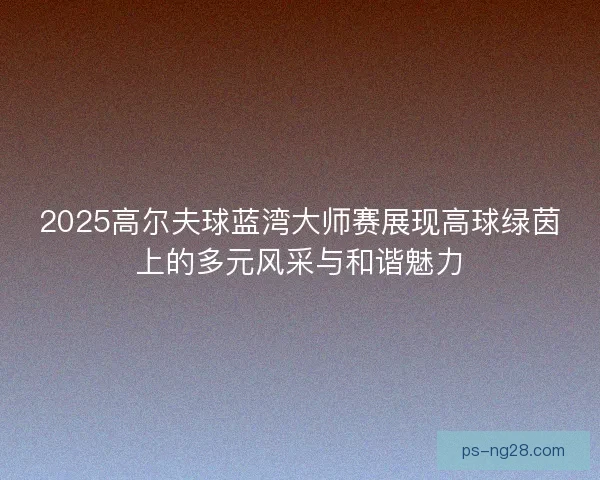 2025高尔夫球蓝湾大师赛展现高球绿茵上的多元风采与和谐魅力