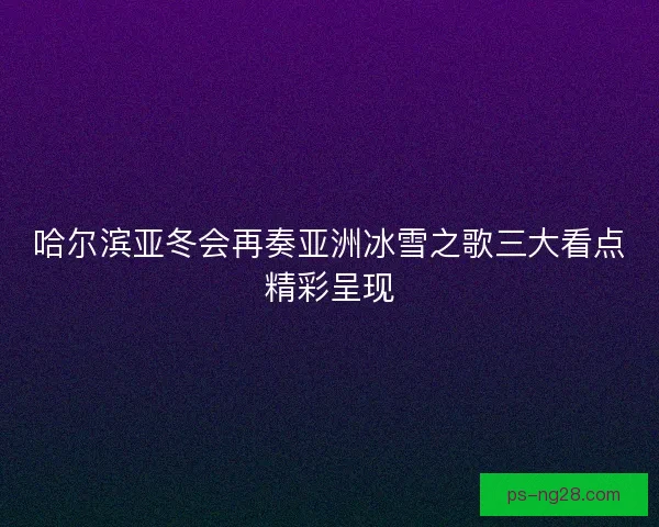 哈尔滨亚冬会再奏亚洲冰雪之歌三大看点精彩呈现