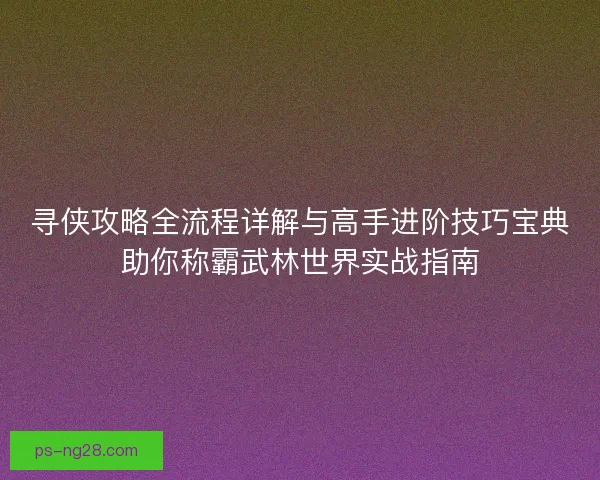 寻侠攻略全流程详解与高手进阶技巧宝典助你称霸武林世界实战指南