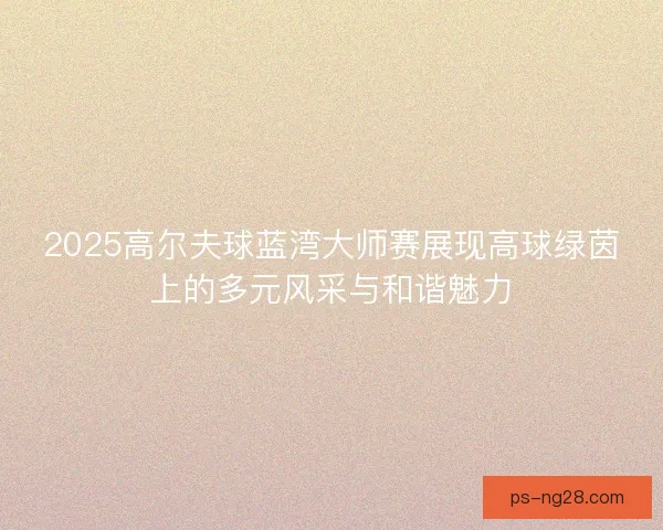 2025高尔夫球蓝湾大师赛展现高球绿茵上的多元风采与和谐魅力