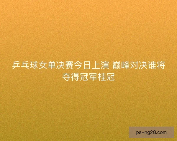乒乓球女单决赛今日上演 巅峰对决谁将夺得冠军桂冠