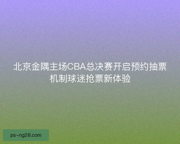 北京金隅主场CBA总决赛开启预约抽票机制球迷抢票新体验