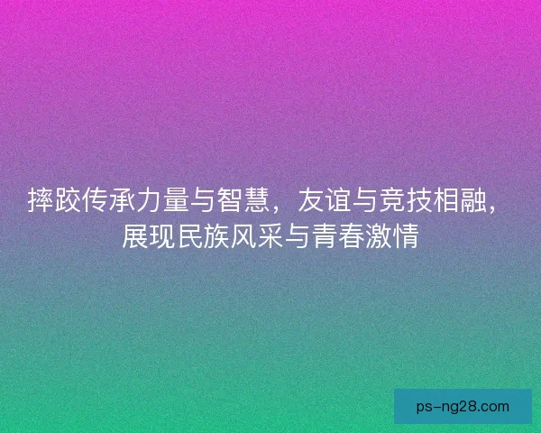 摔跤传承力量与智慧，友谊与竞技相融，展现民族风采与青春激情